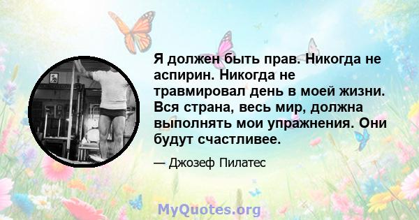 Я должен быть прав. Никогда не аспирин. Никогда не травмировал день в моей жизни. Вся страна, весь мир, должна выполнять мои упражнения. Они будут счастливее.