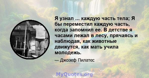 Я узнал ... каждую часть тела; Я бы переместил каждую часть, когда запомнил ее. В детстве я часами лежал в лесу, прячаясь и наблюдая, как животные движутся, как мать учила молодежь.