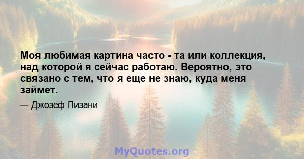 Моя любимая картина часто - та или коллекция, над которой я сейчас работаю. Вероятно, это связано с тем, что я еще не знаю, куда меня займет.