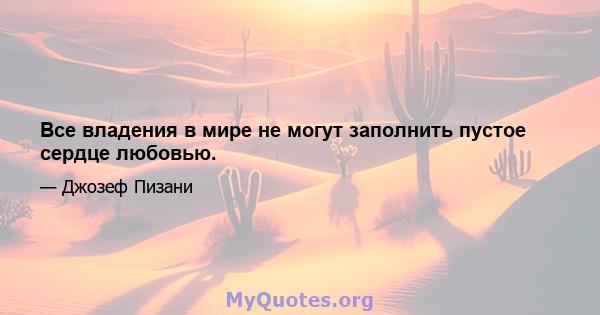 Все владения в мире не могут заполнить пустое сердце любовью.