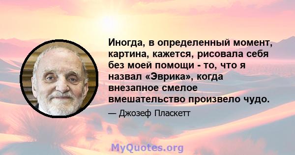 Иногда, в определенный момент, картина, кажется, рисовала себя без моей помощи - то, что я назвал «Эврика», когда внезапное смелое вмешательство произвело чудо.