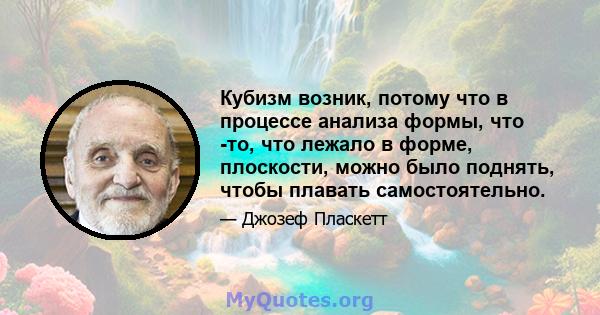 Кубизм возник, потому что в процессе анализа формы, что -то, что лежало в форме, плоскости, можно было поднять, чтобы плавать самостоятельно.