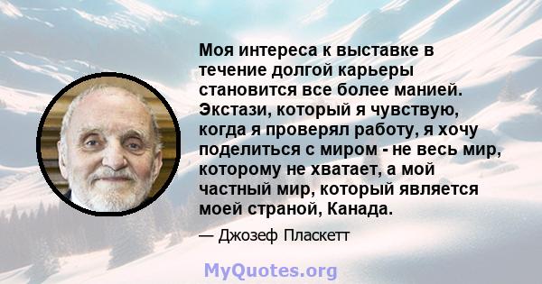 Моя интереса к выставке в течение долгой карьеры становится все более манией. Экстази, который я чувствую, когда я проверял работу, я хочу поделиться с миром - не весь мир, которому не хватает, а мой частный мир,