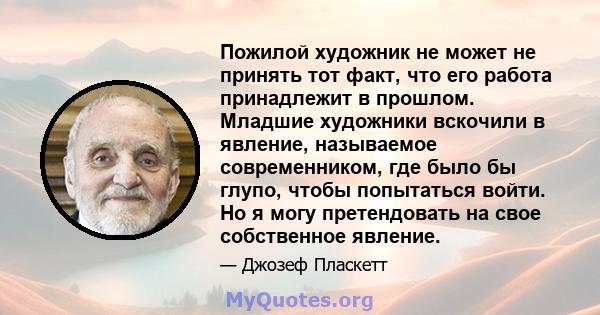 Пожилой художник не может не принять тот факт, что его работа принадлежит в прошлом. Младшие художники вскочили в явление, называемое современником, где было бы глупо, чтобы попытаться войти. Но я могу претендовать на