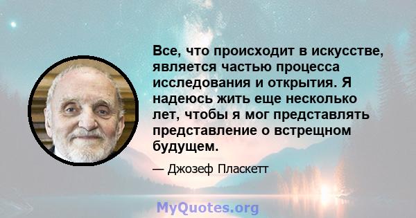 Все, что происходит в искусстве, является частью процесса исследования и открытия. Я надеюсь жить еще несколько лет, чтобы я мог представлять представление о встрещном будущем.