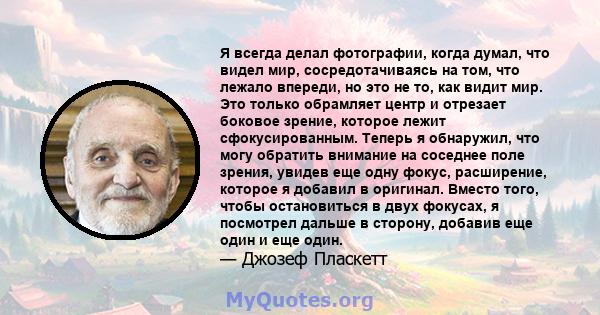 Я всегда делал фотографии, когда думал, что видел мир, сосредотачиваясь на том, что лежало впереди, но это не то, как видит мир. Это только обрамляет центр и отрезает боковое зрение, которое лежит сфокусированным.