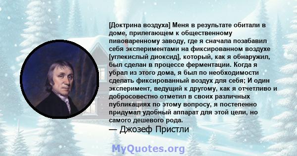 [Доктрина воздуха] Меня в результате обитали в доме, прилегающем к общественному пивоваренному заводу, где я сначала позабавил себя экспериментами на фиксированном воздухе [углекислый диоксид], который, как я обнаружил, 