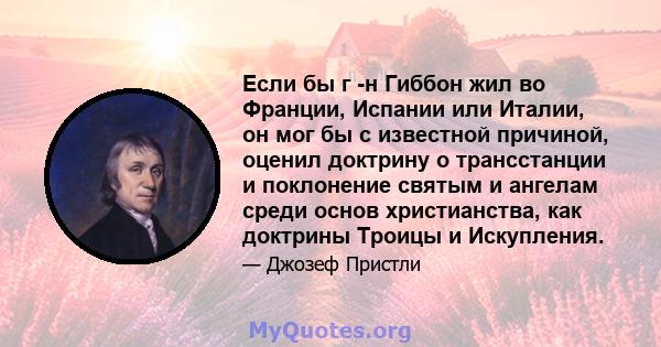 Если бы г -н Гиббон ​​жил во Франции, Испании или Италии, он мог бы с известной причиной, оценил доктрину о трансстанции и поклонение святым и ангелам среди основ христианства, как доктрины Троицы и Искупления.