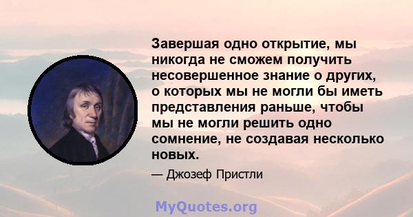 Завершая одно открытие, мы никогда не сможем получить несовершенное знание о других, о которых мы не могли бы иметь представления раньше, чтобы мы не могли решить одно сомнение, не создавая несколько новых.