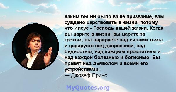 Каким бы ни было ваше призвание, вам суждено царствовать в жизни, потому что Иисус - Господь вашей жизни. Когда вы царите в жизни, вы царите за грехом, вы царируете над силами тьмы и царируете над депрессией, над