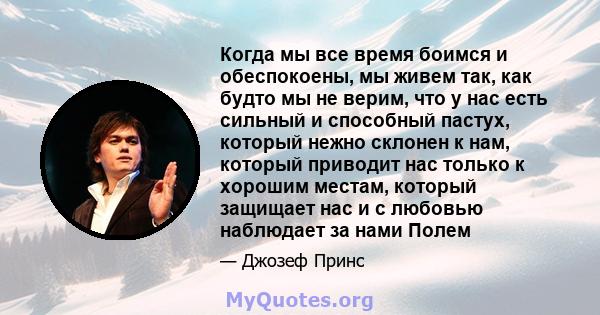 Когда мы все время боимся и обеспокоены, мы живем так, как будто мы не верим, что у нас есть сильный и способный пастух, который нежно склонен к нам, который приводит нас только к хорошим местам, который защищает нас и