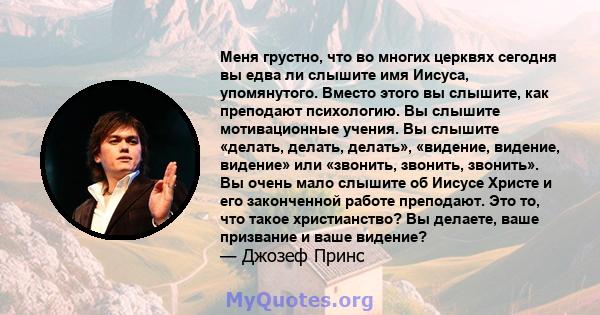 Меня грустно, что во многих церквях сегодня вы едва ли слышите имя Иисуса, упомянутого. Вместо этого вы слышите, как преподают психологию. Вы слышите мотивационные учения. Вы слышите «делать, делать, делать», «видение,