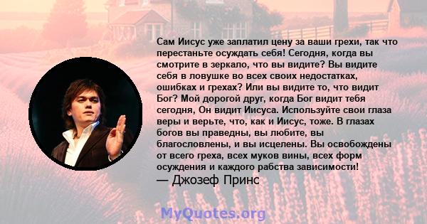 Сам Иисус уже заплатил цену за ваши грехи, так что перестаньте осуждать себя! Сегодня, когда вы смотрите в зеркало, что вы видите? Вы видите себя в ловушке во всех своих недостатках, ошибках и грехах? Или вы видите то,