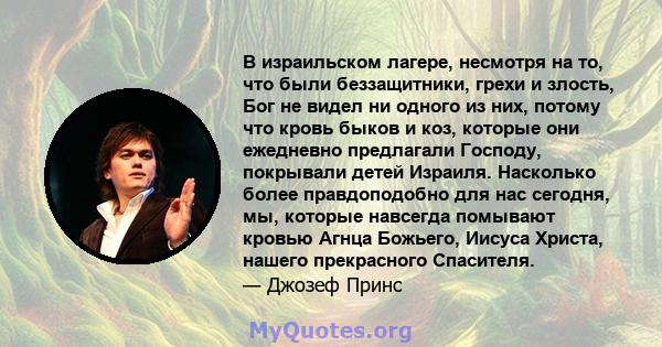 В израильском лагере, несмотря на то, что были беззащитники, грехи и злость, Бог не видел ни одного из них, потому что кровь быков и коз, которые они ежедневно предлагали Господу, покрывали детей Израиля. Насколько