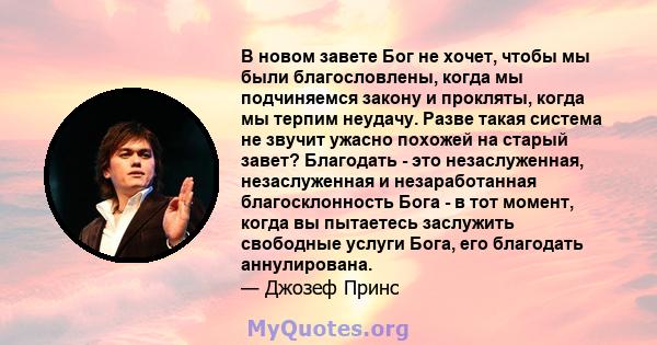 В новом завете Бог не хочет, чтобы мы были благословлены, когда мы подчиняемся закону и прокляты, когда мы терпим неудачу. Разве такая система не звучит ужасно похожей на старый завет? Благодать - это незаслуженная,