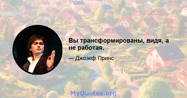 Вы трансформированы, видя, а не работая.