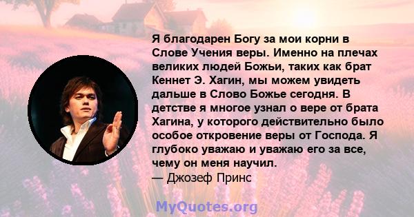 Я благодарен Богу за мои корни в Слове Учения веры. Именно на плечах великих людей Божьи, таких как брат Кеннет Э. Хагин, мы можем увидеть дальше в Слово Божье сегодня. В детстве я многое узнал о вере от брата Хагина, у 