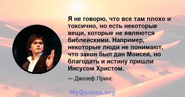 Я не говорю, что все там плохо и токсично, но есть некоторые вещи, которые не являются библейскими. Например, некоторые люди не понимают, что закон был дан Моисей, но благодать и истину пришли Иисусом Христом.