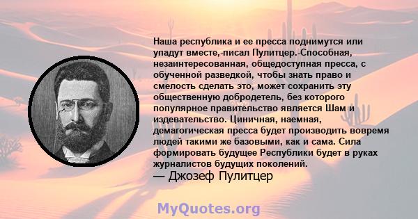 Наша республика и ее пресса поднимутся или упадут вместе,-писал Пулитцер.-Способная, незаинтересованная, общедоступная пресса, с обученной разведкой, чтобы знать право и смелость сделать это, может сохранить эту