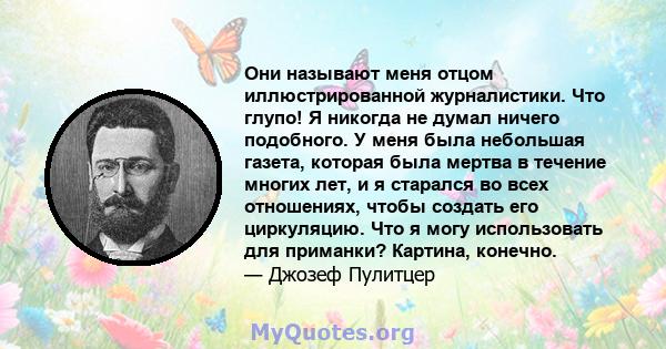 Они называют меня отцом иллюстрированной журналистики. Что глупо! Я никогда не думал ничего подобного. У меня была небольшая газета, которая была мертва в течение многих лет, и я старался во всех отношениях, чтобы