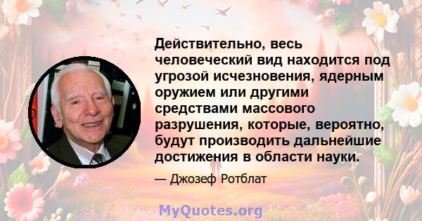 Действительно, весь человеческий вид находится под угрозой исчезновения, ядерным оружием или другими средствами массового разрушения, которые, вероятно, будут производить дальнейшие достижения в области науки.