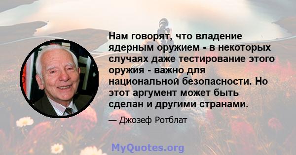 Нам говорят, что владение ядерным оружием - в некоторых случаях даже тестирование этого оружия - важно для национальной безопасности. Но этот аргумент может быть сделан и другими странами.