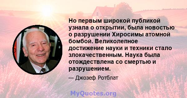 Но первым широкой публикой узнала о открытии, была новостью о разрушении Хиросимы атомной бомбой. Великолепное достижение науки и техники стало злокачественным. Наука была отождествлена ​​со смертью и разрушением.