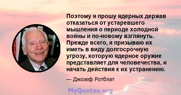 Поэтому я прошу ядерных держав отказаться от устаревшего мышления о периоде холодной войны и по-новому взглянуть. Прежде всего, я призываю их иметь в виду долгосрочную угрозу, которую ядерное оружие представляет для