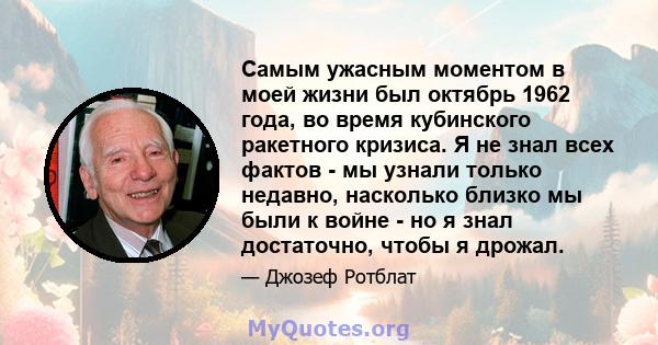 Самым ужасным моментом в моей жизни был октябрь 1962 года, во время кубинского ракетного кризиса. Я не знал всех фактов - мы узнали только недавно, насколько близко мы были к войне - но я знал достаточно, чтобы я дрожал.