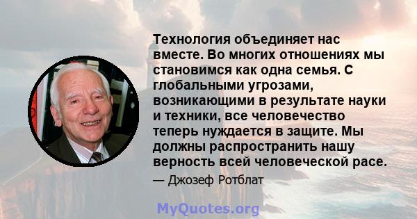 Технология объединяет нас вместе. Во многих отношениях мы становимся как одна семья. С глобальными угрозами, возникающими в результате науки и техники, все человечество теперь нуждается в защите. Мы должны