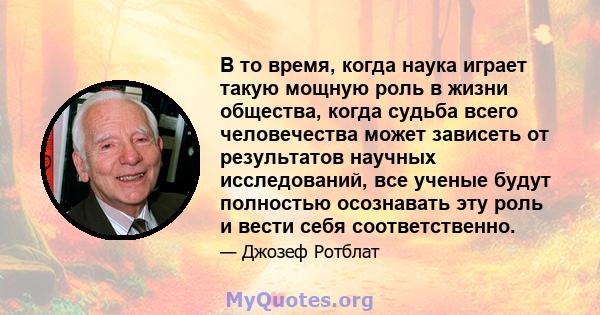 В то время, когда наука играет такую ​​мощную роль в жизни общества, когда судьба всего человечества может зависеть от результатов научных исследований, все ученые будут полностью осознавать эту роль и вести себя