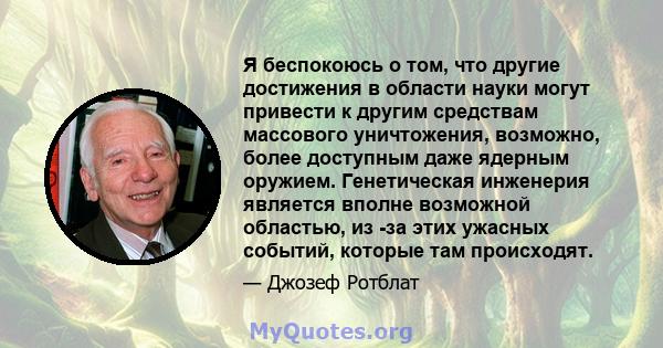 Я беспокоюсь о том, что другие достижения в области науки могут привести к другим средствам массового уничтожения, возможно, более доступным даже ядерным оружием. Генетическая инженерия является вполне возможной