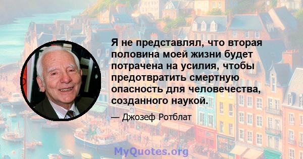 Я не представлял, что вторая половина моей жизни будет потрачена на усилия, чтобы предотвратить смертную опасность для человечества, созданного наукой.