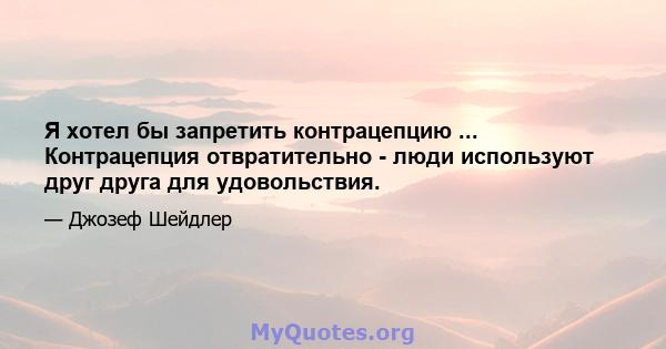 Я хотел бы запретить контрацепцию ... Контрацепция отвратительно - люди используют друг друга для удовольствия.