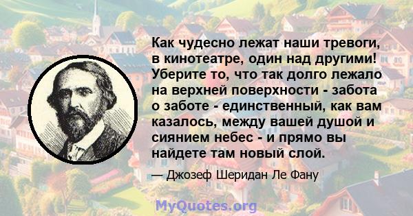 Как чудесно лежат наши тревоги, в кинотеатре, один над другими! Уберите то, что так долго лежало на верхней поверхности - забота о заботе - единственный, как вам казалось, между вашей душой и сиянием небес - и прямо вы