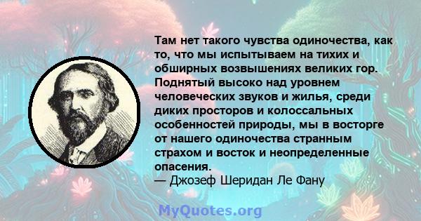 Там нет такого чувства одиночества, как то, что мы испытываем на тихих и обширных возвышениях великих гор. Поднятый высоко над уровнем человеческих звуков и жилья, среди диких просторов и колоссальных особенностей