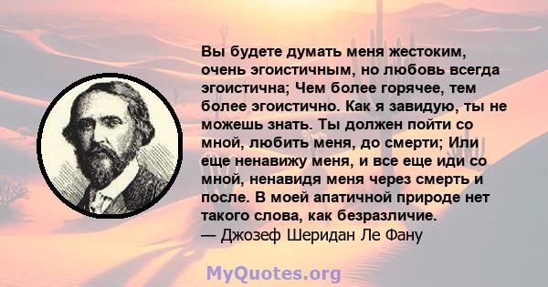 Вы будете думать меня жестоким, очень эгоистичным, но любовь всегда эгоистична; Чем более горячее, тем более эгоистично. Как я завидую, ты не можешь знать. Ты должен пойти со мной, любить меня, до смерти; Или еще