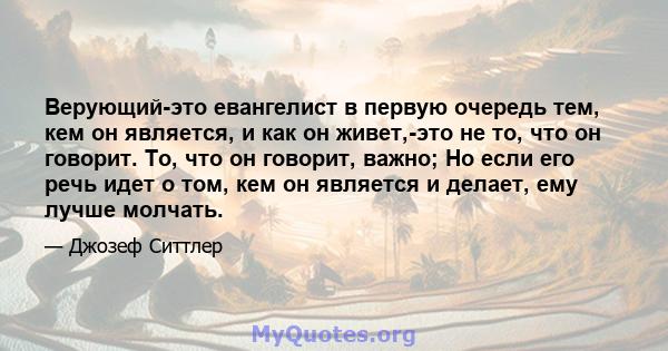 Верующий-это евангелист в первую очередь тем, кем он является, и как он живет,-это не то, что он говорит. То, что он говорит, важно; Но если его речь идет о том, кем он является и делает, ему лучше молчать.