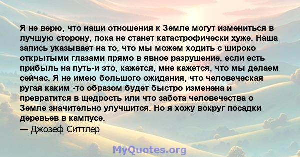 Я не верю, что наши отношения к Земле могут измениться в лучшую сторону, пока не станет катастрофически хуже. Наша запись указывает на то, что мы можем ходить с широко открытыми глазами прямо в явное разрушение, если