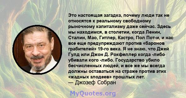 Это настоящая загадка, почему люди так не относятся к реальному свободному рыночному капитализму даже сейчас. Здесь мы находимся, в столетии, когда Ленин, Сталин, Мао, Гитлер, Кастро, Пол Пот-и, и нас все еще