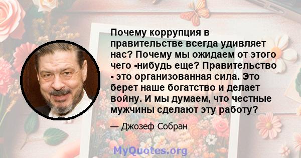 Почему коррупция в правительстве всегда удивляет нас? Почему мы ожидаем от этого чего -нибудь еще? Правительство - это организованная сила. Это берет наше богатство и делает войну. И мы думаем, что честные мужчины