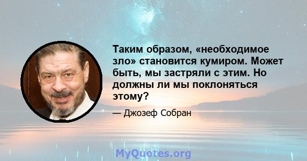 Таким образом, «необходимое зло» становится кумиром. Может быть, мы застряли с этим. Но должны ли мы поклоняться этому?