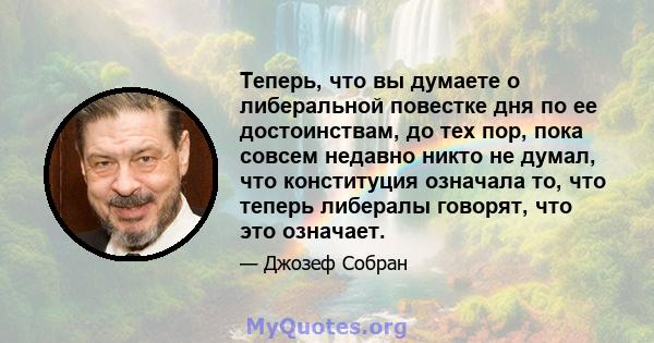 Теперь, что вы думаете о либеральной повестке дня по ее достоинствам, до тех пор, пока совсем недавно никто не думал, что конституция означала то, что теперь либералы говорят, что это означает.