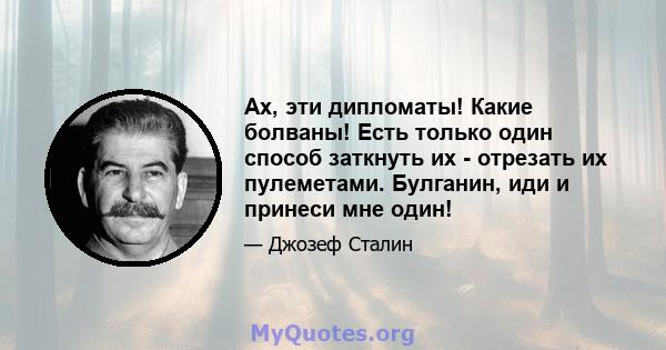 Ах, эти дипломаты! Какие болваны! Есть только один способ заткнуть их - отрезать их пулеметами. Булганин, иди и принеси мне один!