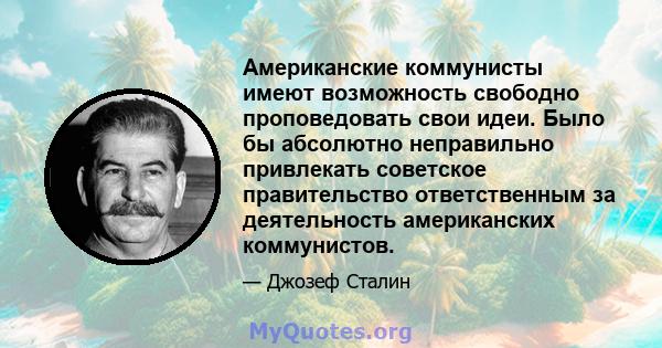 Американские коммунисты имеют возможность свободно проповедовать свои идеи. Было бы абсолютно неправильно привлекать советское правительство ответственным за деятельность американских коммунистов.