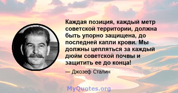 Каждая позиция, каждый метр советской территории, должна быть упорно защищена, до последней капли крови. Мы должны цепляться за каждый дюйм советской почвы и защитить ее до конца!