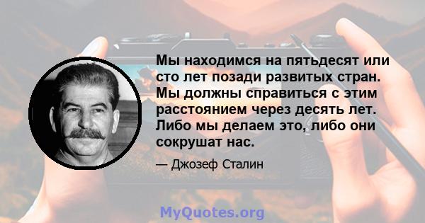 Мы находимся на пятьдесят или сто лет позади развитых стран. Мы должны справиться с этим расстоянием через десять лет. Либо мы делаем это, либо они сокрушат нас.