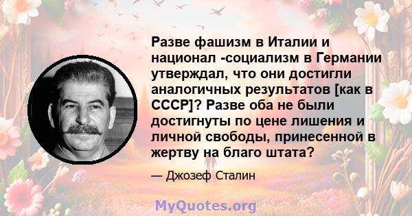 Разве фашизм в Италии и национал -социализм в Германии утверждал, что они достигли аналогичных результатов [как в СССР]? Разве оба не были достигнуты по цене лишения и личной свободы, принесенной в жертву на благо штата?