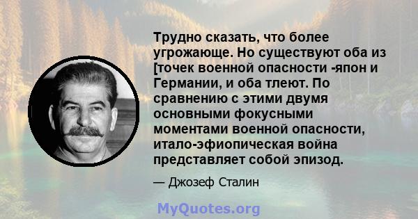 Трудно сказать, что более угрожающе. Но существуют оба из [точек военной опасности -япон и Германии, и оба тлеют. По сравнению с этими двумя основными фокусными моментами военной опасности, итало-эфиопическая война