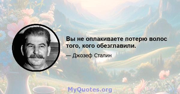 Вы не оплакиваете потерю волос того, кого обезглавили.